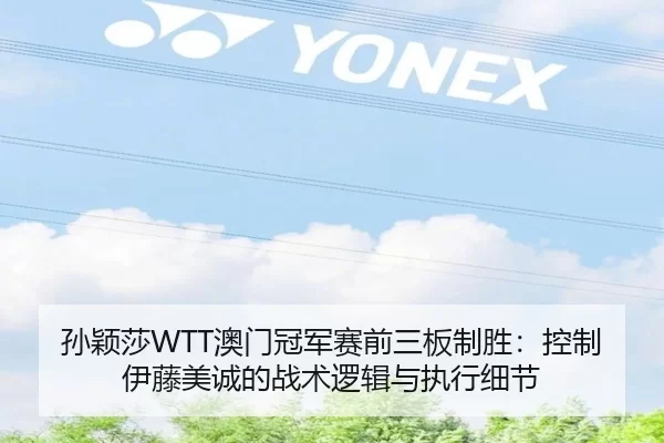 孙颖莎WTT澳门冠军赛前三板制胜：控制伊藤美诚的战术逻辑与执行细节